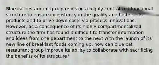 Blue cat restaurant group relies on a highly centralized functional structure to ensure consistency in the quality and taste of its products and to drive down costs via process innovations. However, as a consequence of its highly compartmentalized structure the firm has found it difficult to transfer information and ideas from one department to the next with the launch of its new line of breakfast foods coming up, how can blue cat restaurant group improve its ability to collaborate with sacrificing the benefits of its structure?