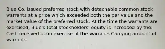 Blue Co. issued preferred stock with detachable common stock warrants at a price which exceeded both the par value and the market value of the preferred stock. At the time the warrants are exercised, Blue's total stockholders' equity is increased by the: Cash received upon exercise of the warrants Carrying amount of warrants