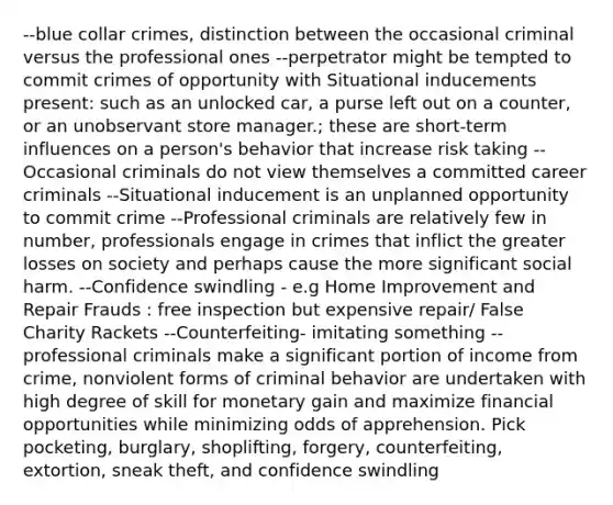 --blue collar crimes, distinction between the occasional criminal versus the professional ones --perpetrator might be tempted to commit crimes of opportunity with Situational inducements present: such as an unlocked car, a purse left out on a counter, or an unobservant store manager.; these are short-term influences on a person's behavior that increase risk taking --Occasional criminals do not view themselves a committed career criminals --Situational inducement is an unplanned opportunity to commit crime --Professional criminals are relatively few in number, professionals engage in crimes that inflict the greater losses on society and perhaps cause the more significant social harm. --Confidence swindling - e.g Home Improvement and Repair Frauds : free inspection but expensive repair/ False Charity Rackets --Counterfeiting- imitating something --professional criminals make a significant portion of income from crime, nonviolent forms of criminal behavior are undertaken with high degree of skill for monetary gain and maximize financial opportunities while minimizing odds of apprehension. Pick pocketing, burglary, shoplifting, forgery, counterfeiting, extortion, sneak theft, and confidence swindling