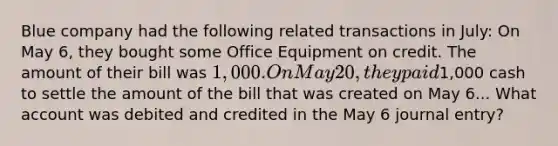 Blue company had the following related transactions in July: On May 6, they bought some Office Equipment on credit. The amount of their bill was 1,000. On May 20, they paid1,000 cash to settle the amount of the bill that was created on May 6... What account was debited and credited in the May 6 journal entry?