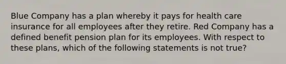 Blue Company has a plan whereby it pays for health care insurance for all employees after they retire. Red Company has a defined benefit pension plan for its employees. With respect to these plans, which of the following statements is not true?