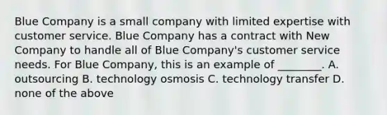 Blue Company is a small company with limited expertise with customer service. Blue Company has a contract with New Company to handle all of Blue​ Company's customer service needs. For Blue​ Company, this is an example of​ ________. A. outsourcing B. technology osmosis C. technology transfer D. none of the above