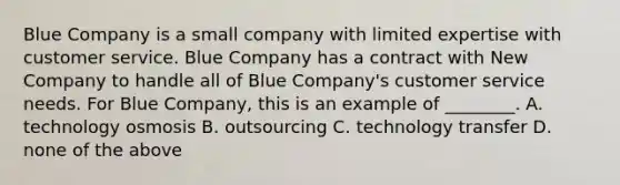 Blue Company is a small company with limited expertise with customer service. Blue Company has a contract with New Company to handle all of Blue​ Company's customer service needs. For Blue​ Company, this is an example of​ ________. A. technology osmosis B. outsourcing C. technology transfer D. none of the above