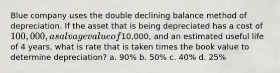 Blue company uses the double declining balance method of depreciation. If the asset that is being depreciated has a cost of 100,000, a salvage value of10,000, and an estimated useful life of 4 years, what is rate that is taken times the book value to determine depreciation? a. 90% b. 50% c. 40% d. 25%