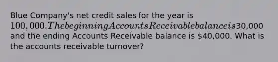 Blue Company's net credit sales for the year is 100,000. The beginning Accounts Receivable balance is30,000 and the ending Accounts Receivable balance is 40,000. What is the accounts receivable turnover?