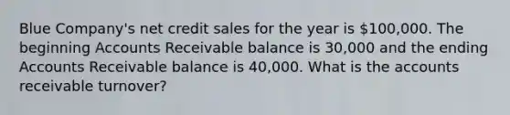 Blue Company's net credit sales for the year is 100,000. The beginning Accounts Receivable balance is 30,000 and the ending Accounts Receivable balance is 40,000. What is the accounts receivable turnover?