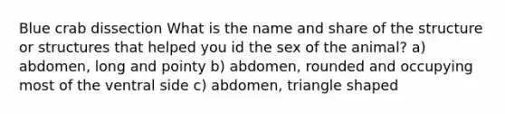 Blue crab dissection What is the name and share of the structure or structures that helped you id the sex of the animal? a) abdomen, long and pointy b) abdomen, rounded and occupying most of the ventral side c) abdomen, triangle shaped