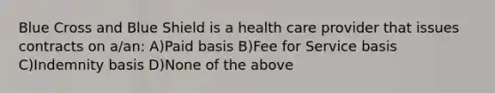 Blue Cross and Blue Shield is a health care provider that issues contracts on a/an: A)Paid basis B)Fee for Service basis C)Indemnity basis D)None of the above