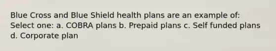 Blue Cross and Blue Shield health plans are an example of: Select one: a. COBRA plans b. Prepaid plans c. Self funded plans d. Corporate plan