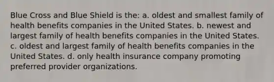 Blue Cross and Blue Shield is the: a. oldest and smallest family of health benefits companies in the United States. b. newest and largest family of health benefits companies in the United States. c. oldest and largest family of health benefits companies in the United States. d. only health insurance company promoting preferred provider organizations.