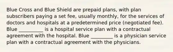 Blue Cross and Blue Shield are prepaid plans, with plan subscribers paying a set fee, usually monthly, for the services of doctors and hospitals at a predetermined price (negotiated fee). Blue __________ is a hospital service plan with a contractual agreement with the hospital. Blue _________ is a physician service plan with a contractual agreement with the physicians.