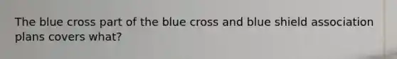 The blue cross part of the blue cross and blue shield association plans covers what?