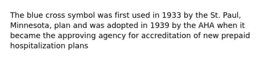 The blue cross symbol was first used in 1933 by the St. Paul, Minnesota, plan and was adopted in 1939 by the AHA when it became the approving agency for accreditation of new prepaid hospitalization plans