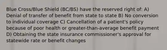 Blue Cross/Blue Shield (BC/BS) have the reserved right of: A) Denial of transfer of benefit from state to state B) No conversion to individual coverage C) Cancellation of a patient's policy because of poor health or greater-than-average benefit payment D) Obtaining the state insurance commissioner's approval for statewide rate or benefit changes