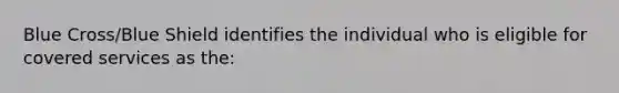 Blue Cross/Blue Shield identifies the individual who is eligible for covered services as the: