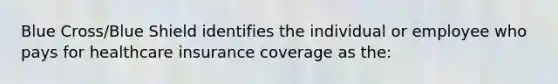 Blue Cross/Blue Shield identifies the individual or employee who pays for healthcare insurance coverage as the: