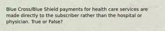 Blue Cross/Blue Shield payments for health care services are made directly to the subscriber rather than the hospital or physician. True or False?