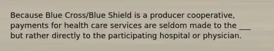 Because Blue Cross/Blue Shield is a producer cooperative, payments for health care services are seldom made to the ___ but rather directly to the participating hospital or physician.