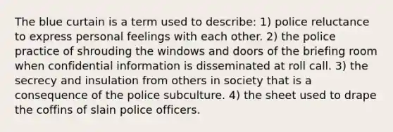 The blue curtain is a term used to describe: 1) police reluctance to express personal feelings with each other. 2) the police practice of shrouding the windows and doors of the briefing room when confidential information is disseminated at roll call. 3) the secrecy and insulation from others in society that is a consequence of the police subculture. 4) the sheet used to drape the coffins of slain police officers.