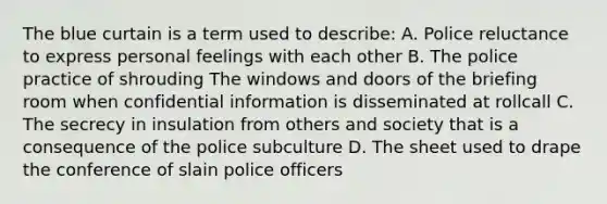 The blue curtain is a term used to describe: A. Police reluctance to express personal feelings with each other B. The police practice of shrouding The windows and doors of the briefing room when confidential information is disseminated at rollcall C. The secrecy in insulation from others and society that is a consequence of the police subculture D. The sheet used to drape the conference of slain police officers