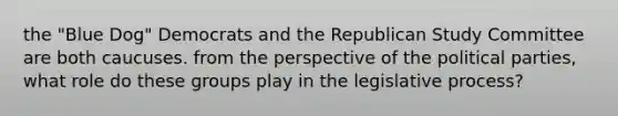 the "Blue Dog" Democrats and the Republican Study Committee are both caucuses. from the perspective of the political parties, what role do these groups play in the legislative process?