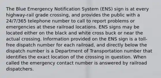 The Blue Emergency Notification System (ENS) sign is at every highway-rail grade crossing, and provides the public with a 24/7/365 telephone number to call to report problems or emergencies at these railroad locations. ENS signs may be located either on the black and white cross buck or near the actual crossing. Information provided on the ENS sign is a toll-free dispatch number for each railroad, and directly below the dispatch number is a Department of Transportation number that identifies the exact location of the crossing in question. When called the emergency contact number is answered by railroad dispatchers.