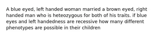 A blue eyed, left handed woman married a brown eyed, right handed man who is heteozygous for both of his traits. if blue eyes and left handedness are recessive how many different phenotypes are possible in their children