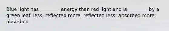 Blue light has ________ energy than red light and is ________ by a green leaf. less; reflected more; reflected less; absorbed more; absorbed