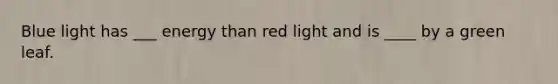 Blue light has ___ energy than red light and is ____ by a green leaf.