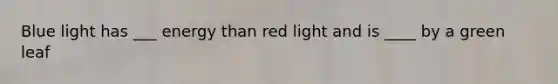 Blue light has ___ energy than red light and is ____ by a green leaf