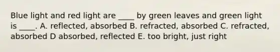 Blue light and red light are ____ by green leaves and green light is ____. A. reflected, absorbed B. refracted, absorbed C. refracted, absorbed D absorbed, reflected E. too bright, just right