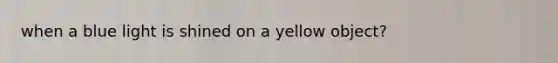 when a blue light is shined on a yellow object?