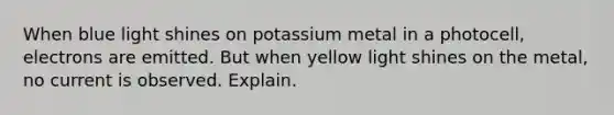 When blue light shines on potassium metal in a photocell, electrons are emitted. But when yellow light shines on the metal, no current is observed. Explain.