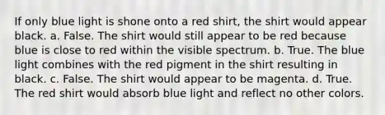 If only blue light is shone onto a red shirt, the shirt would appear black. a. False. The shirt would still appear to be red because blue is close to red within the visible spectrum. b. True. The blue light combines with the red pigment in the shirt resulting in black. c. False. The shirt would appear to be magenta. d. True. The red shirt would absorb blue light and reflect no other colors.