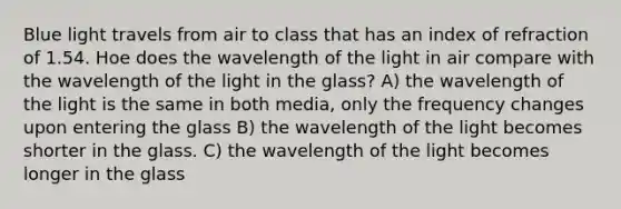 Blue light travels from air to class that has an index of refraction of 1.54. Hoe does the wavelength of the light in air compare with the wavelength of the light in the glass? A) the wavelength of the light is the same in both media, only the frequency changes upon entering the glass B) the wavelength of the light becomes shorter in the glass. C) the wavelength of the light becomes longer in the glass