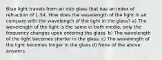 Blue light travels from air into glass that has an index of refraction of 1.54. How does the wavelength of the light in air compare with the wavelength of the light in the glass? a) The wavelength of the light is the same in both media, only the frequency changes upon entering the glass. b) The wavelength of the light becomes shorter in the glass. c) The wavelength of the light becomes longer in the glass d) None of the above answers.