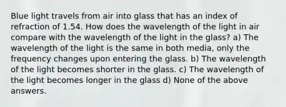 Blue light travels from air into glass that has an index of refraction of 1.54. How does the wavelength of the light in air compare with the wavelength of the light in the glass? a) The wavelength of the light is the same in both media, only the frequency changes upon entering the glass. b) The wavelength of the light becomes shorter in the glass. c) The wavelength of the light becomes longer in the glass d) None of the above answers.