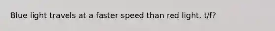 Blue light travels at a faster speed than red light. t/f?