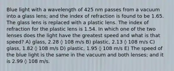 Blue light with a wavelength of 425 nm passes from a vacuum into a glass lens; and the index of refraction is found to be 1.65. The glass lens is replaced with a plastic lens. The index of refraction for the plastic lens is 1.54. In which one of the two lenses does the light have the greatest speed and what is that speed? A) glass, 2.28 ◊ 108 m/s B) plastic, 2.13 ◊ 108 m/s C) glass, 1.82 ◊ 108 m/s D) plastic, 1.95 ◊ 108 m/s E) The speed of the blue light is the same in the vacuum and both lenses; and it is 2.99 ◊ 108 m/s.