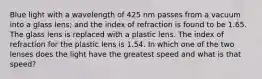 Blue light with a wavelength of 425 nm passes from a vacuum into a glass lens; and the index of refraction is found to be 1.65. The glass lens is replaced with a plastic lens. The index of refraction for the plastic lens is 1.54. In which one of the two lenses does the light have the greatest speed and what is that speed?