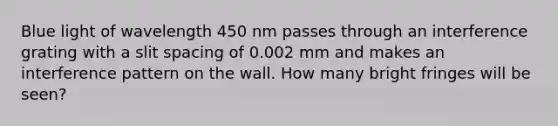 Blue light of wavelength 450 nm passes through an interference grating with a slit spacing of 0.002 mm and makes an interference pattern on the wall. How many bright fringes will be seen?