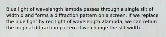 Blue light of wavelength lambda passes through a single slit of width d and forms a diffraction pattern on a screen. If we replace the blue light by red light of wavelength 2lambda, we can retain the original diffraction pattern if we change the slit width...