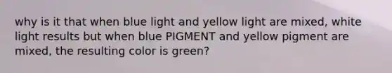 why is it that when blue light and yellow light are mixed, white light results but when blue PIGMENT and yellow pigment are mixed, the resulting color is green?