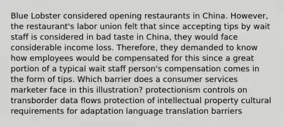 Blue Lobster considered opening restaurants in China. However, the restaurant's labor union felt that since accepting tips by wait staff is considered in bad taste in China, they would face considerable income loss. Therefore, they demanded to know how employees would be compensated for this since a great portion of a typical wait staff person's compensation comes in the form of tips. Which barrier does a consumer services marketer face in this illustration? protectionism controls on transborder data flows protection of intellectual property cultural requirements for adaptation language translation barriers