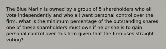 The Blue Marlin is owned by a group of 5 shareholders who all vote independently and who all want personal control over the firm. What is the minimum percentage of the outstanding shares one of these shareholders must own if he or she is to gain personal control over this firm given that the firm uses straight voting?