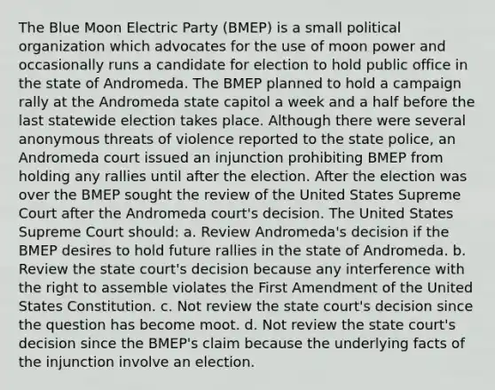 The Blue Moon Electric Party (BMEP) is a small political organization which advocates for the use of moon power and occasionally runs a candidate for election to hold public office in the state of Andromeda. The BMEP planned to hold a campaign rally at the Andromeda state capitol a week and a half before the last statewide election takes place. Although there were several anonymous threats of violence reported to the state police, an Andromeda court issued an injunction prohibiting BMEP from holding any rallies until after the election. After the election was over the BMEP sought the review of the United States Supreme Court after the Andromeda court's decision. The United States Supreme Court should: a. Review Andromeda's decision if the BMEP desires to hold future rallies in the state of Andromeda. b. Review the state court's decision because any interference with the right to assemble violates the First Amendment of the United States Constitution. c. Not review the state court's decision since the question has become moot. d. Not review the state court's decision since the BMEP's claim because the underlying facts of the injunction involve an election.