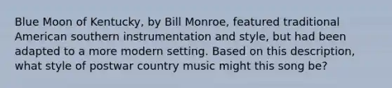 Blue Moon of Kentucky, by Bill Monroe, featured traditional American southern instrumentation and style, but had been adapted to a more modern setting. Based on this description, what style of postwar country music might this song be?