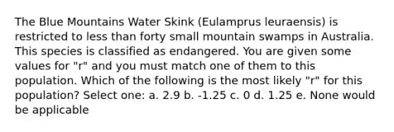 The Blue Mountains Water Skink (Eulamprus leuraensis) is restricted to less than forty small mountain swamps in Australia. This species is classified as endangered. You are given some values for "r" and you must match one of them to this population. Which of the following is the most likely "r" for this population? Select one: a. 2.9 b. -1.25 c. 0 d. 1.25 e. None would be applicable