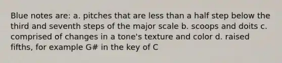 Blue notes are: a. pitches that are less than a half step below the third and seventh steps of the major scale b. scoops and doits c. comprised of changes in a tone's texture and color d. raised fifths, for example G# in the key of C