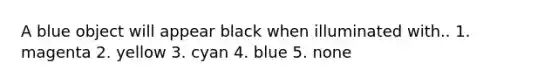 A blue object will appear black when illuminated with.. 1. magenta 2. yellow 3. cyan 4. blue 5. none